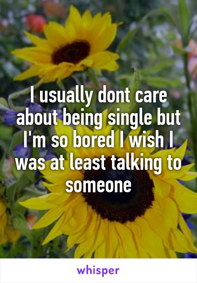 I usually dont care about being single but I'm so bored I wish I was at least talking to someone