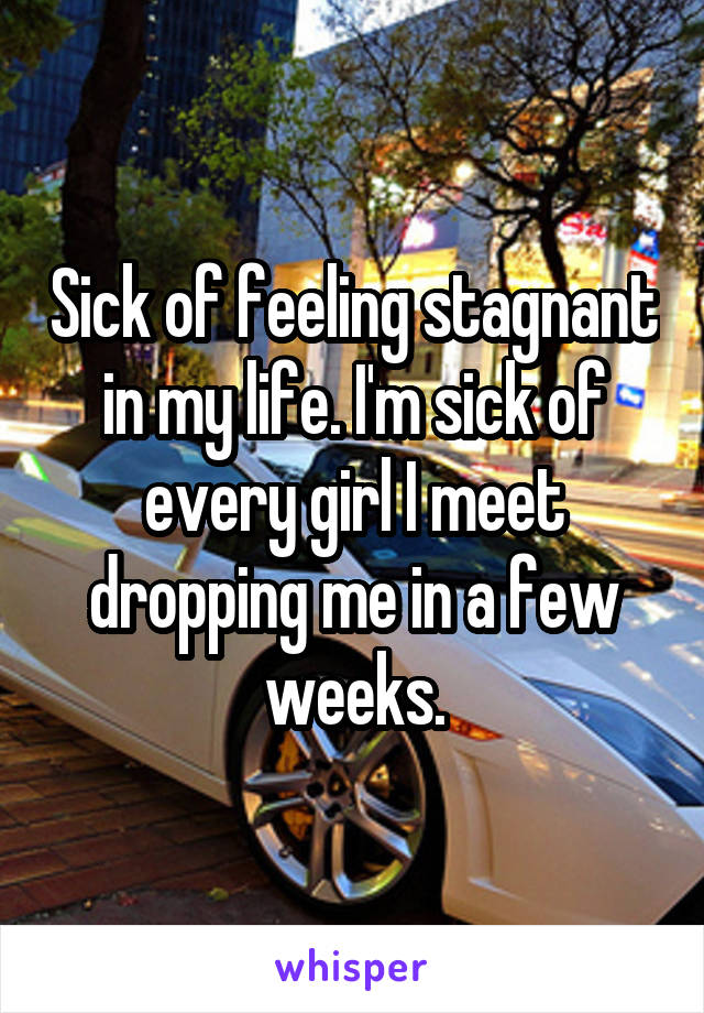 Sick of feeling stagnant in my life. I'm sick of every girl I meet dropping me in a few weeks.