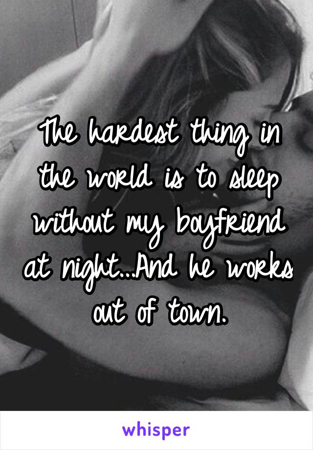 The hardest thing in the world is to sleep without my boyfriend at night...And he works out of town.