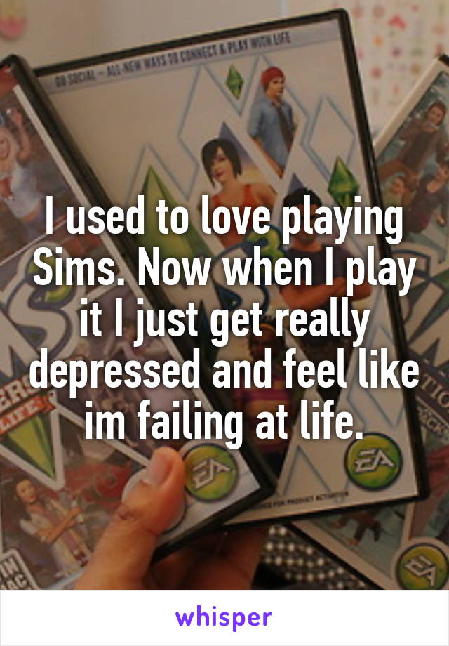 I used to love playing Sims. Now when I play it I just get really depressed and feel like im failing at life.