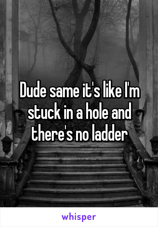 Dude same it's like I'm stuck in a hole and there's no ladder