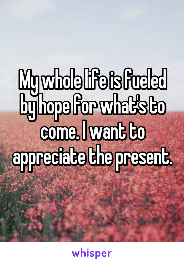 My whole life is fueled by hope for what's to come. I want to appreciate the present. 