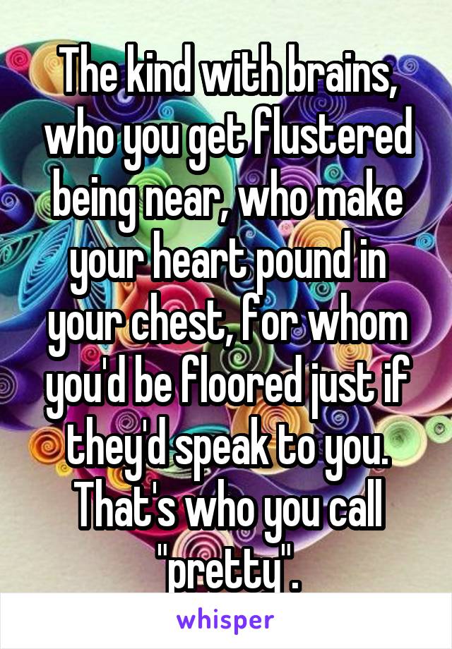 The kind with brains, who you get flustered being near, who make your heart pound in your chest, for whom you'd be floored just if they'd speak to you.
That's who you call "pretty".