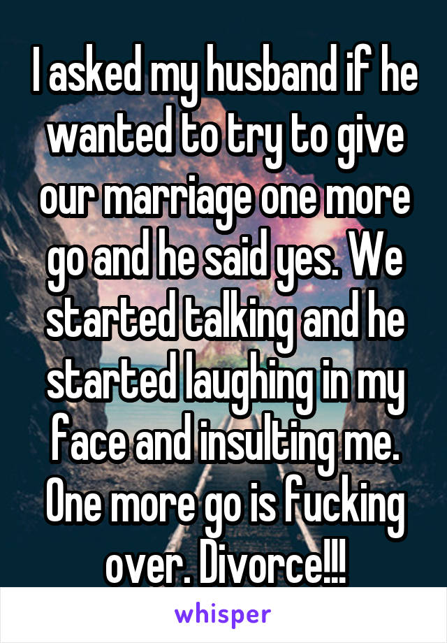 I asked my husband if he wanted to try to give our marriage one more go and he said yes. We started talking and he started laughing in my face and insulting me. One more go is fucking over. Divorce!!!