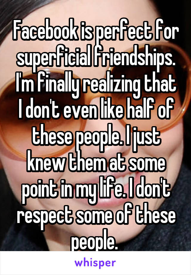 Facebook is perfect for superficial friendships. I'm finally realizing that I don't even like half of these people. I just knew them at some point in my life. I don't respect some of these people. 