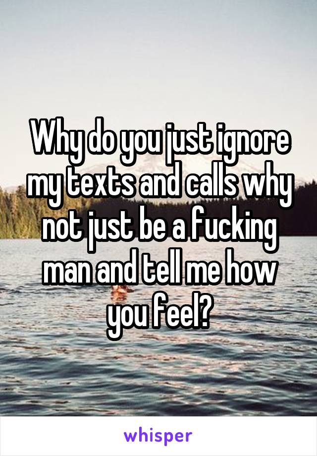 Why do you just ignore my texts and calls why not just be a fucking man and tell me how you feel?