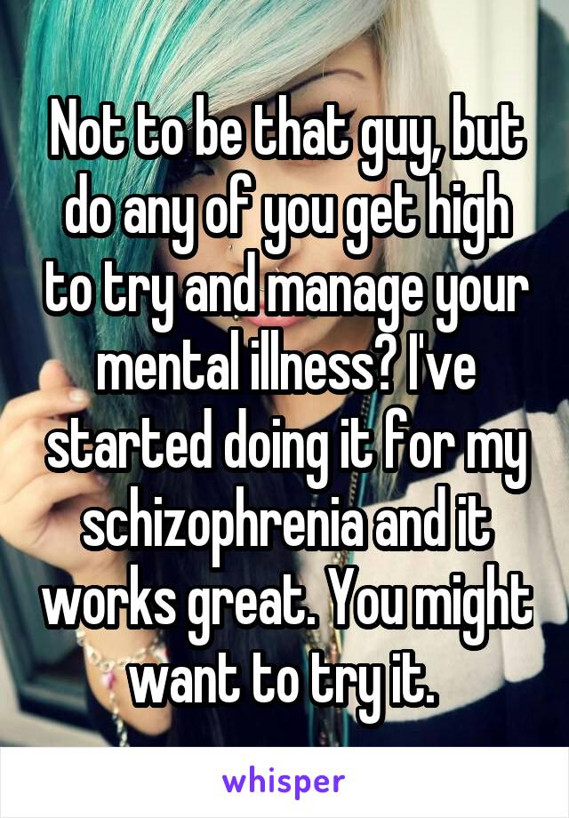 Not to be that guy, but do any of you get high to try and manage your mental illness? I've started doing it for my schizophrenia and it works great. You might want to try it. 