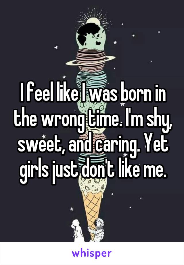 I feel like I was born in the wrong time. I'm shy, sweet, and caring. Yet girls just don't like me.