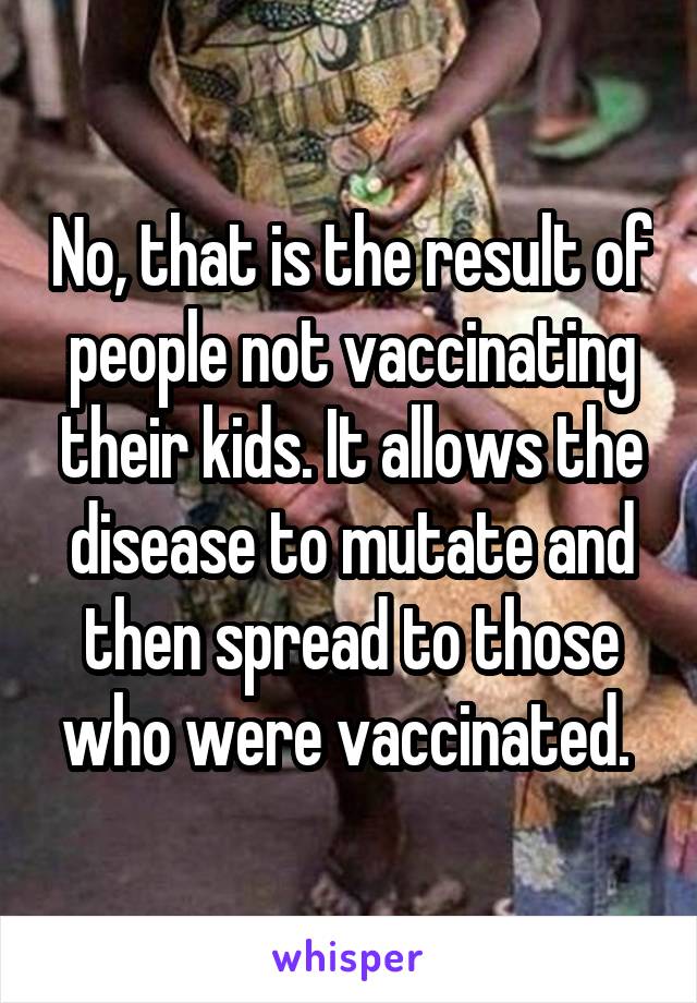 No, that is the result of people not vaccinating their kids. It allows the disease to mutate and then spread to those who were vaccinated. 