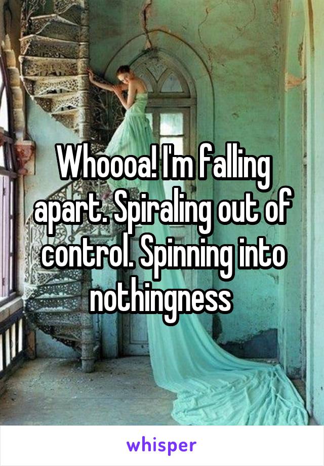 Whoooa! I'm falling apart. Spiraling out of control. Spinning into nothingness 