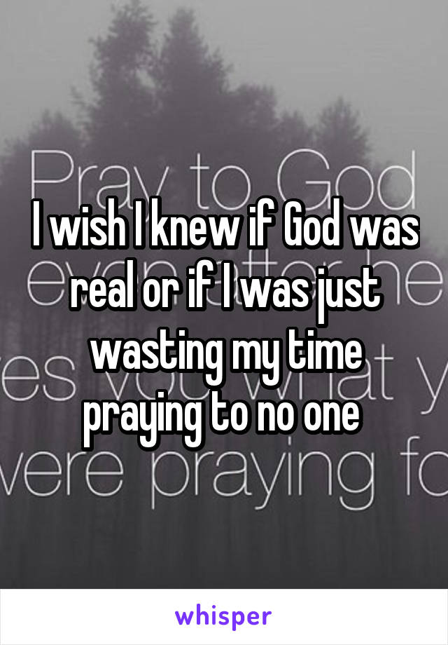 I wish I knew if God was real or if I was just wasting my time praying to no one 