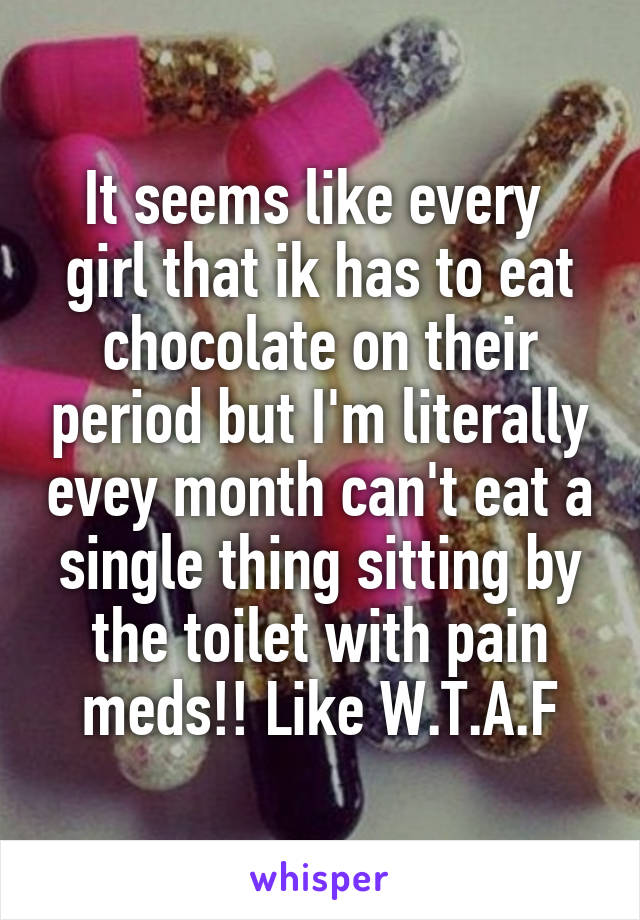 It seems like every  girl that ik has to eat chocolate on their period but I'm literally evey month can't eat a single thing sitting by the toilet with pain meds!! Like W.T.A.F