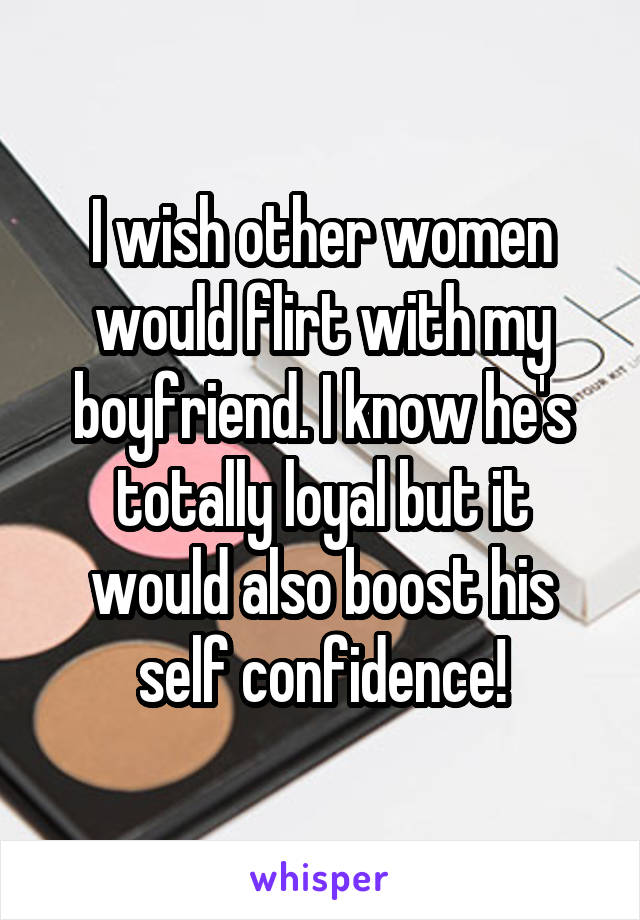 I wish other women would flirt with my boyfriend. I know he's totally loyal but it would also boost his self confidence!