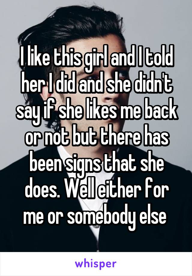 I like this girl and I told her I did and she didn't say if she likes me back or not but there has been signs that she does. Well either for me or somebody else 