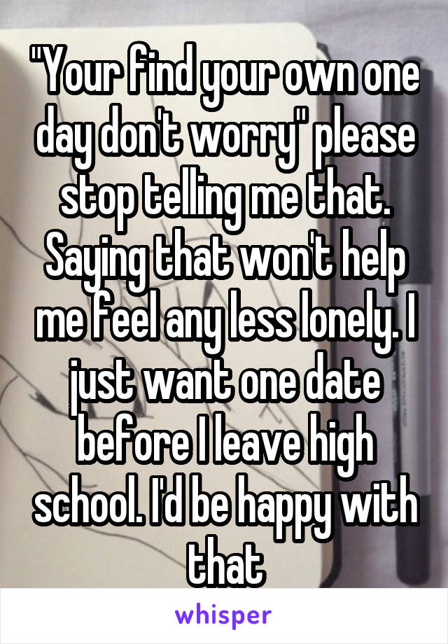 "Your find your own one day don't worry" please stop telling me that. Saying that won't help me feel any less lonely. I just want one date before I leave high school. I'd be happy with that