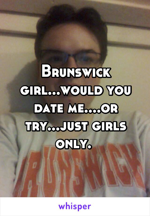 Brunswick girl...would you date me....or try...just girls only. 