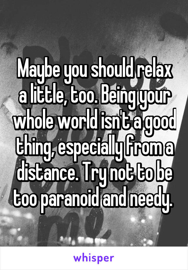 Maybe you should relax a little, too. Being your whole world isn't a good thing, especially from a distance. Try not to be too paranoid and needy. 