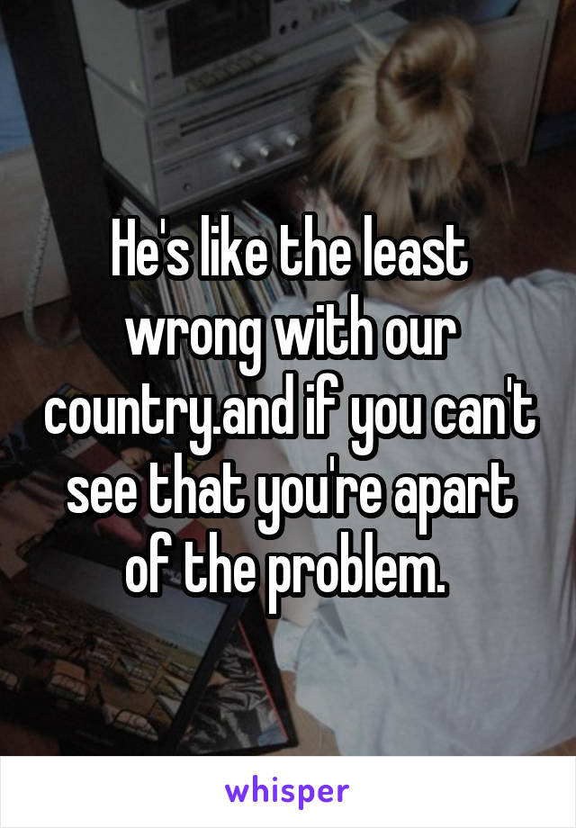 He's like the least wrong with our country.and if you can't see that you're apart of the problem. 