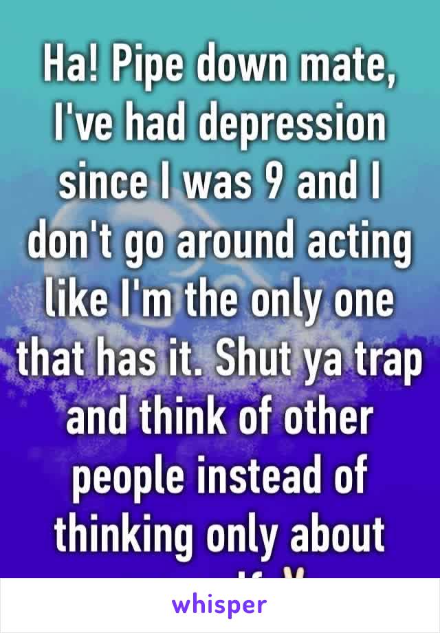 Ha! Pipe down mate, I've had depression since I was 9 and I don't go around acting like I'm the only one that has it. Shut ya trap and think of other people instead of thinking only about yourself✌🏻