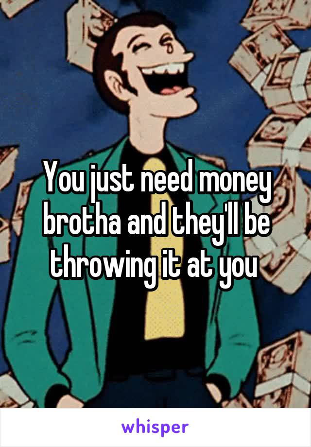 You just need money brotha and they'll be throwing it at you 