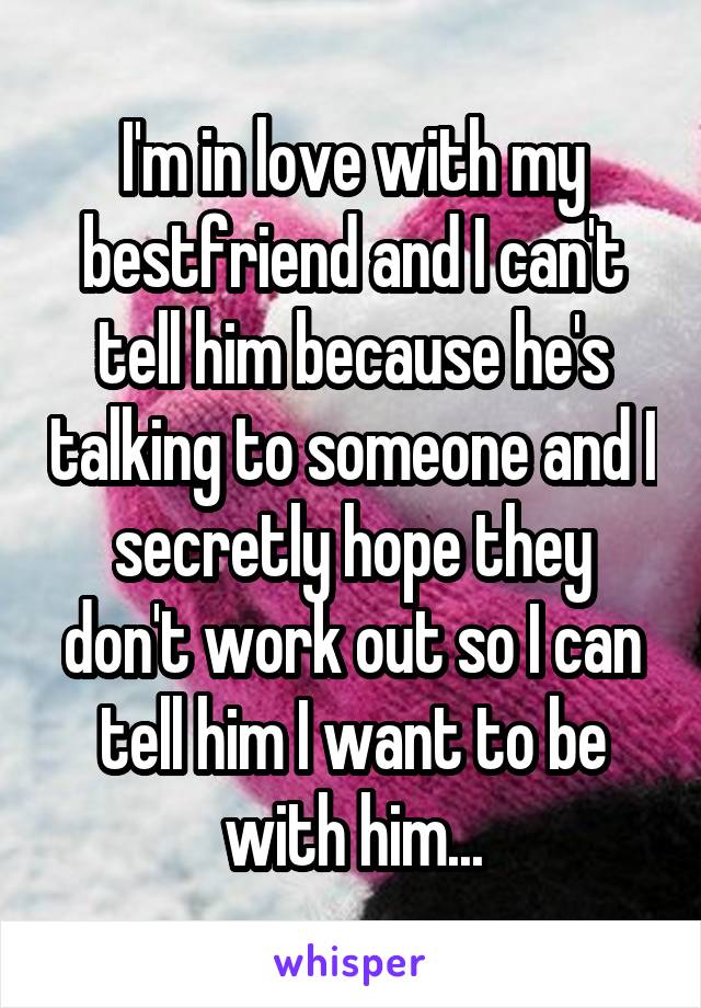 I'm in love with my bestfriend and I can't tell him because he's talking to someone and I secretly hope they don't work out so I can tell him I want to be with him...