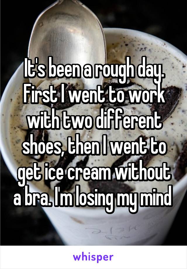 It's been a rough day. First I went to work with two different shoes, then I went to get ice cream without a bra. I'm losing my mind 