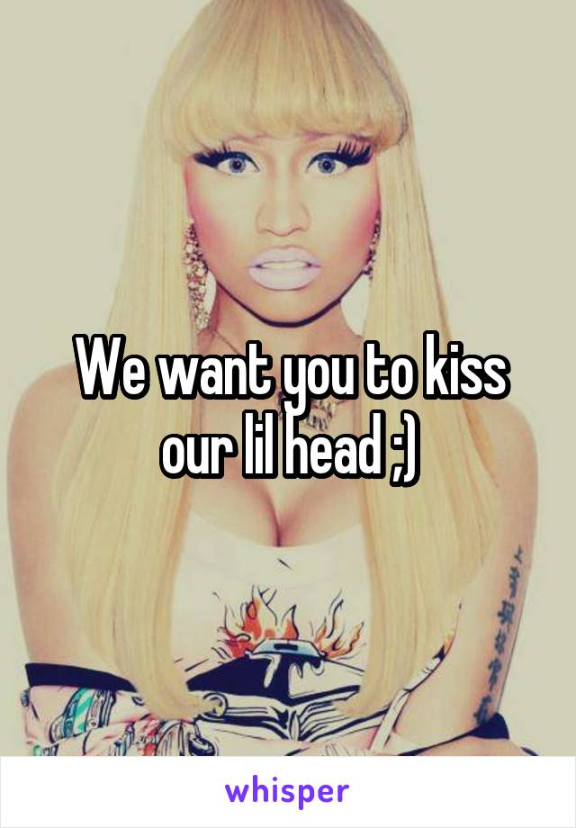 We want you to kiss our lil head ;)