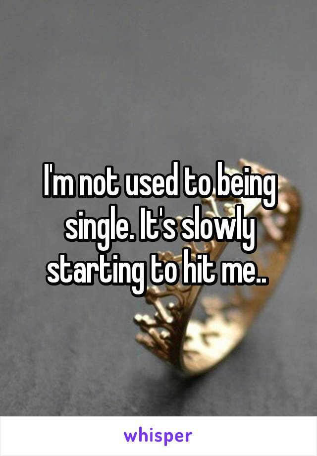 I'm not used to being single. It's slowly starting to hit me.. 