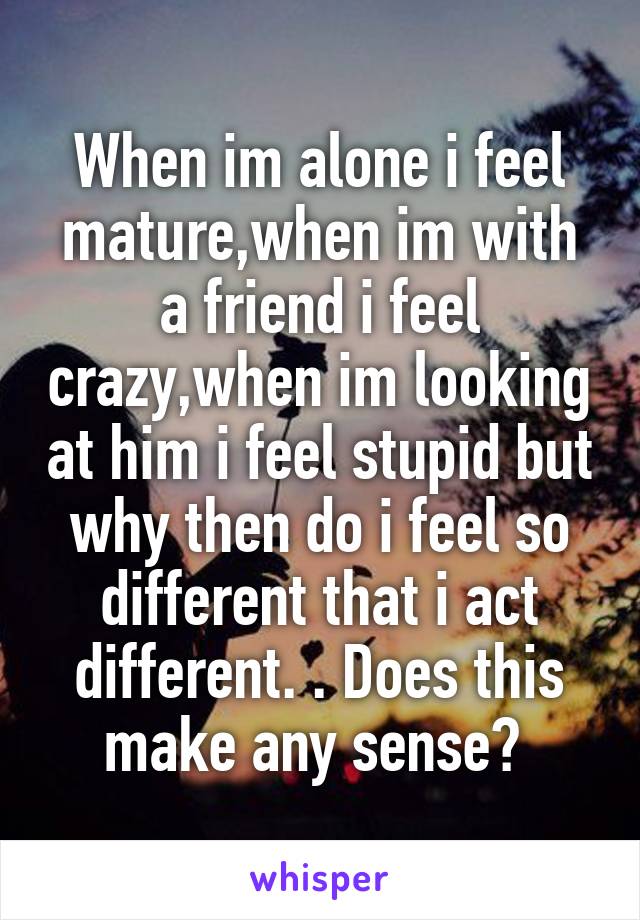 When im alone i feel mature,when im with a friend i feel crazy,when im looking at him i feel stupid but why then do i feel so different that i act different. . Does this make any sense? 