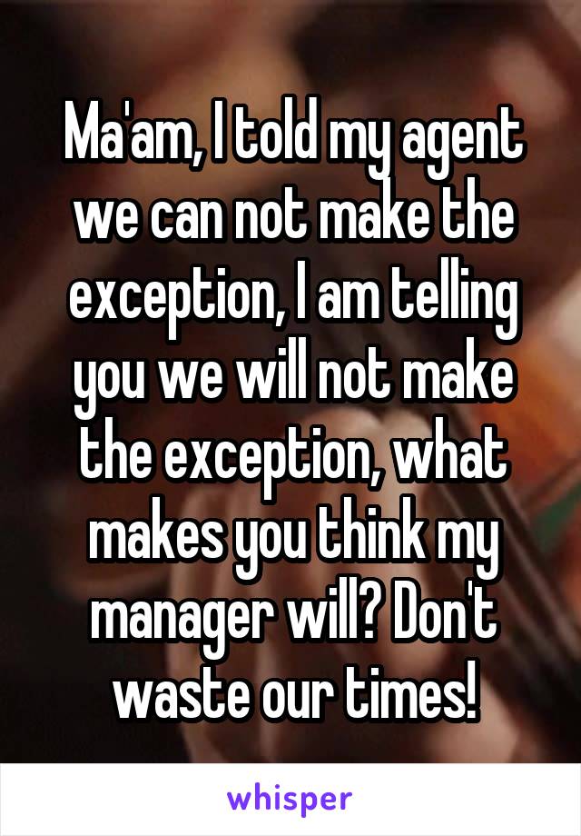 Ma'am, I told my agent we can not make the exception, I am telling you we will not make the exception, what makes you think my manager will? Don't waste our times!