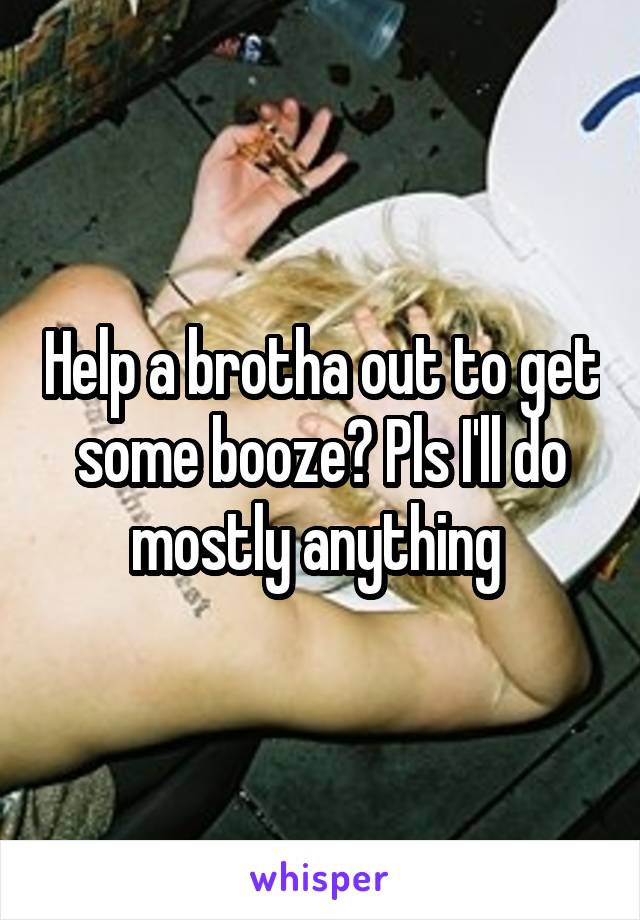 Help a brotha out to get some booze? Pls I'll do mostly anything 