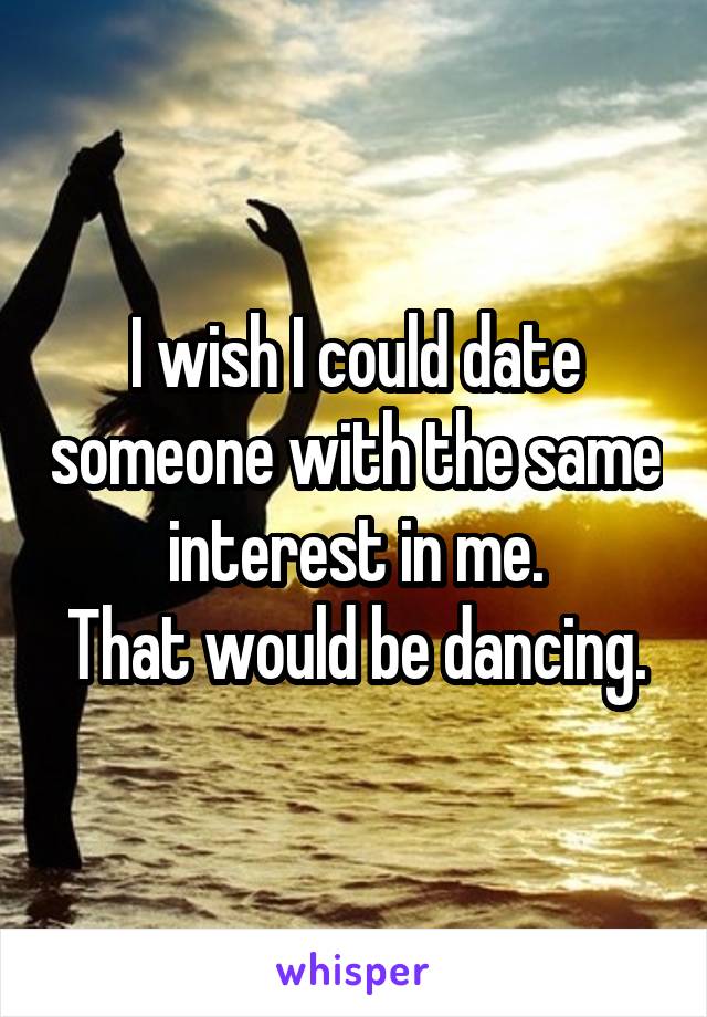 I wish I could date someone with the same interest in me.
That would be dancing.