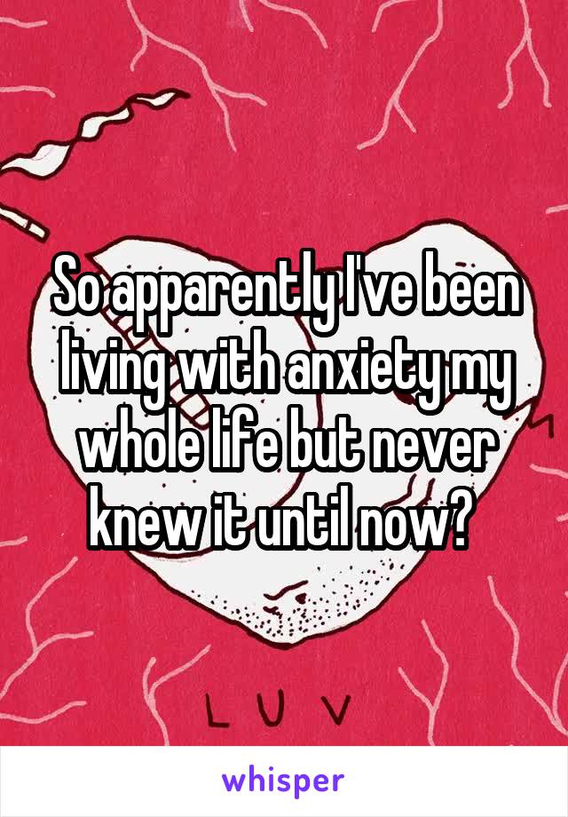 So apparently I've been living with anxiety my whole life but never knew it until now? 