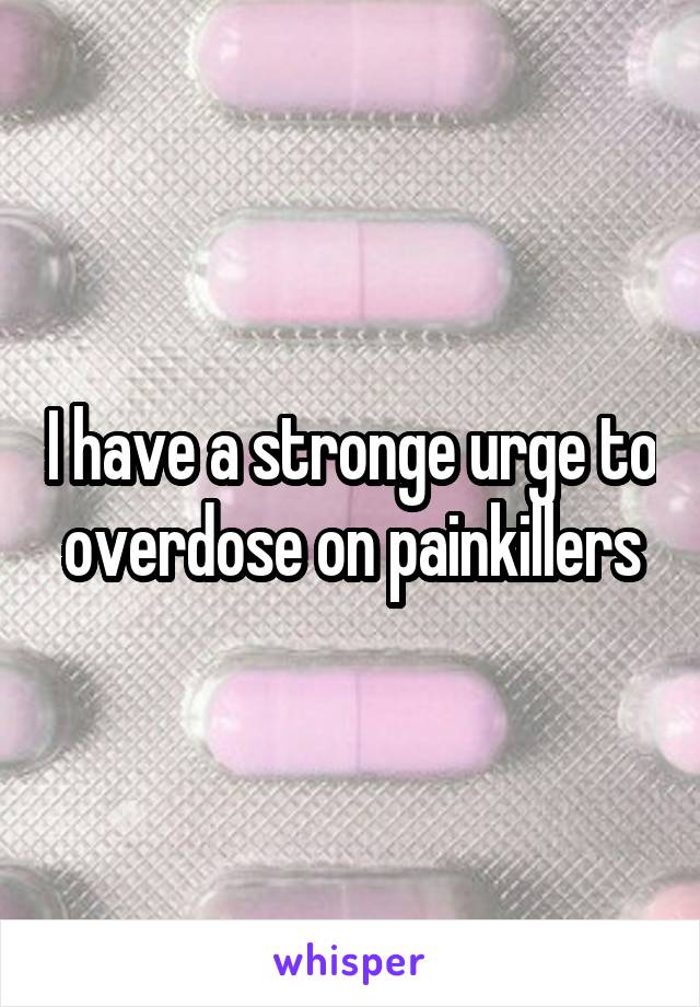 I have a stronge urge to overdose on painkillers