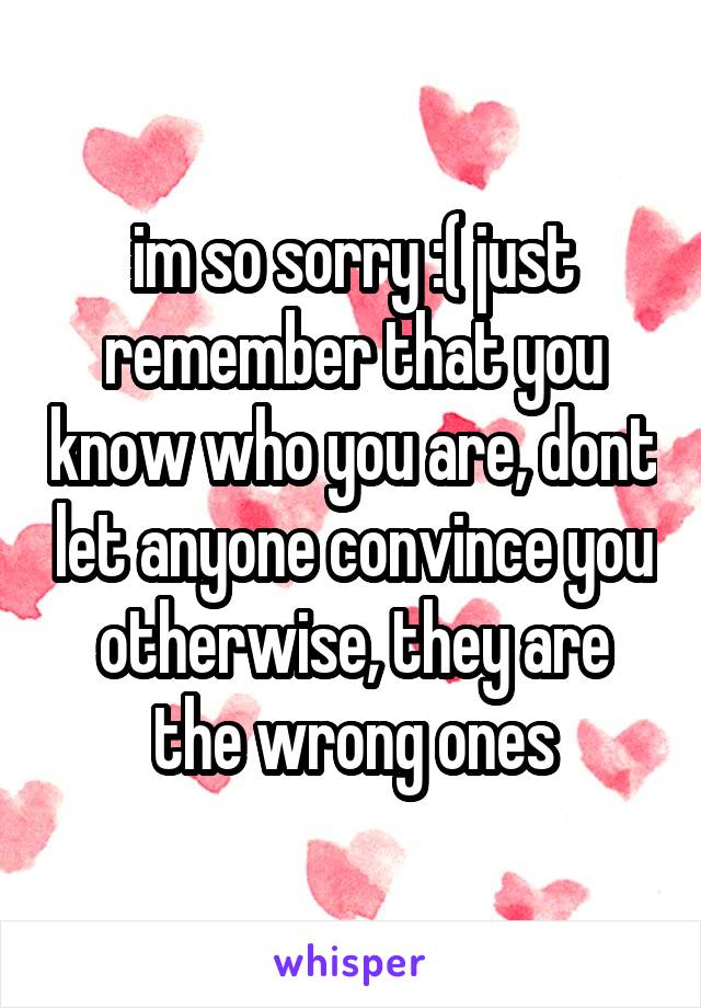 im so sorry :( just remember that you know who you are, dont let anyone convince you otherwise, they are the wrong ones