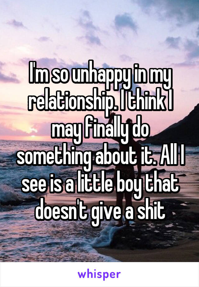 I'm so unhappy in my relationship. I think I may finally do something about it. All I see is a little boy that doesn't give a shit