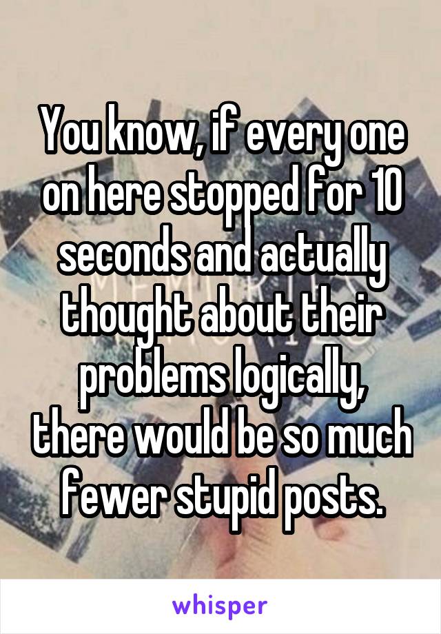 You know, if every one on here stopped for 10 seconds and actually thought about their problems logically, there would be so much fewer stupid posts.