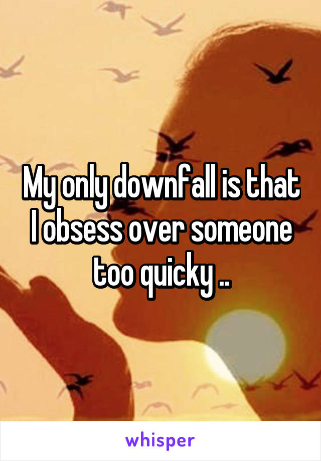 My only downfall is that I obsess over someone too quicky ..