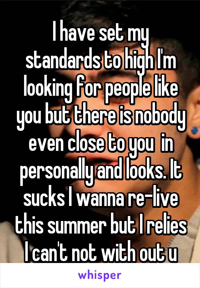 I have set my standards to high I'm looking for people like you but there is nobody even close to you  in personally and looks. It sucks I wanna re-live this summer but I relies I can't not with out u