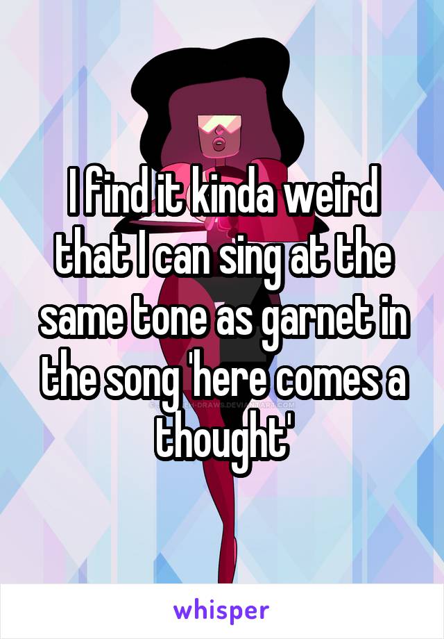 I find it kinda weird that I can sing at the same tone as garnet in the song 'here comes a thought'