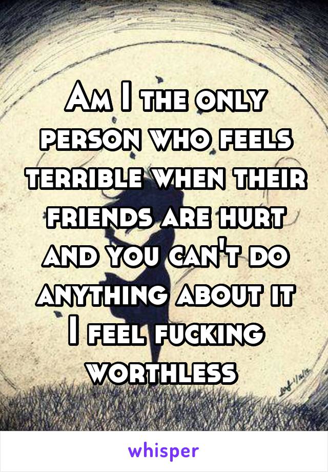 Am I the only person who feels terrible when their friends are hurt and you can't do anything about it
I feel fucking worthless 