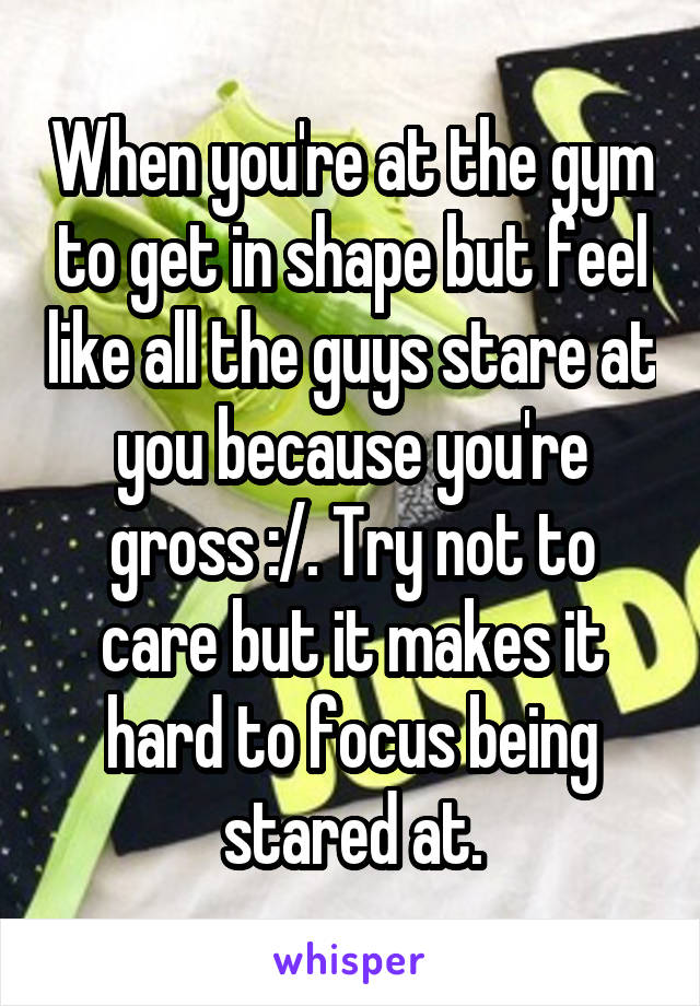 When you're at the gym to get in shape but feel like all the guys stare at you because you're gross :/. Try not to care but it makes it hard to focus being stared at.