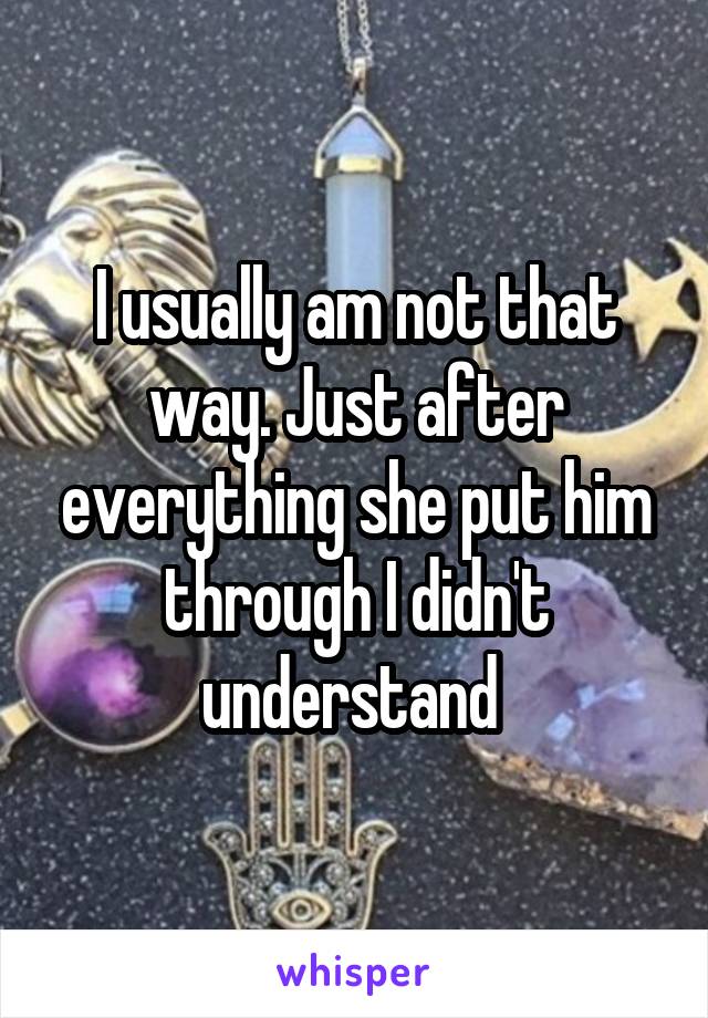 I usually am not that way. Just after everything she put him through I didn't understand 