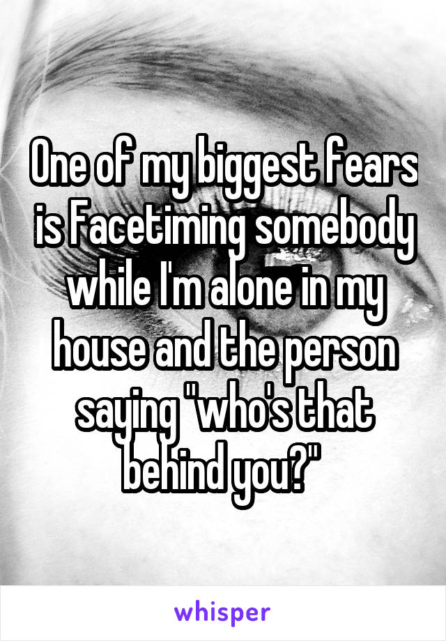 One of my biggest fears is Facetiming somebody while I'm alone in my house and the person saying "who's that behind you?" 