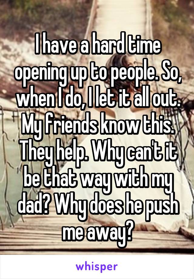 I have a hard time opening up to people. So, when I do, I let it all out. My friends know this. They help. Why can't it be that way with my dad? Why does he push me away?