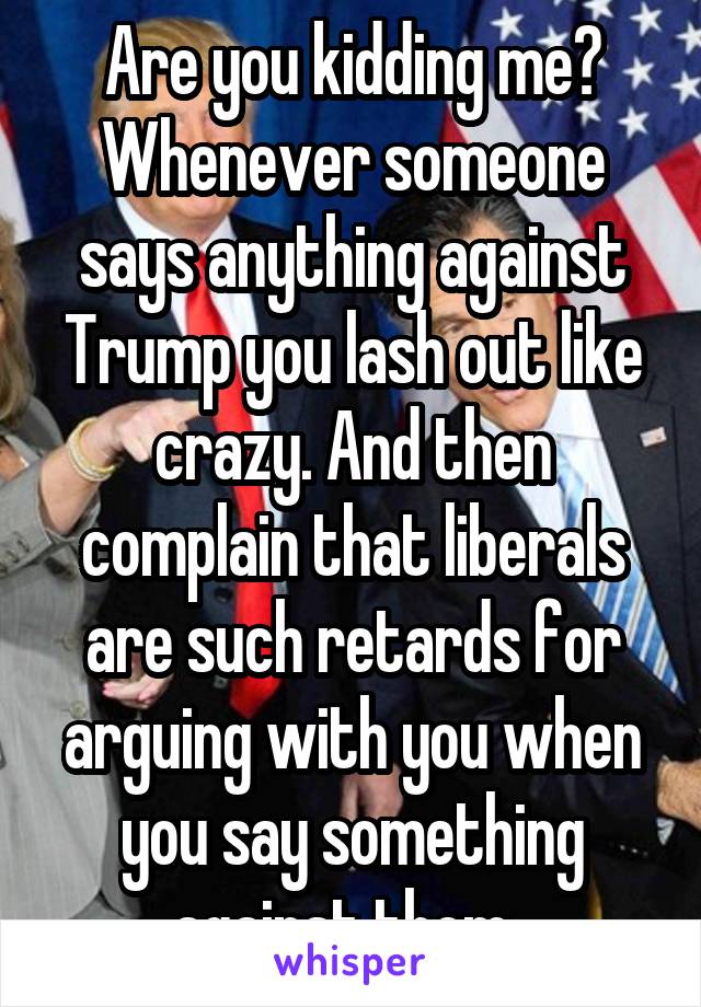 Are you kidding me? Whenever someone says anything against Trump you lash out like crazy. And then complain that liberals are such retards for arguing with you when you say something against them. 