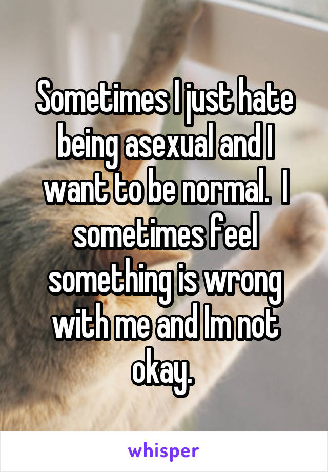 Sometimes I just hate being asexual and I want to be normal.  I sometimes feel something is wrong with me and Im not okay. 