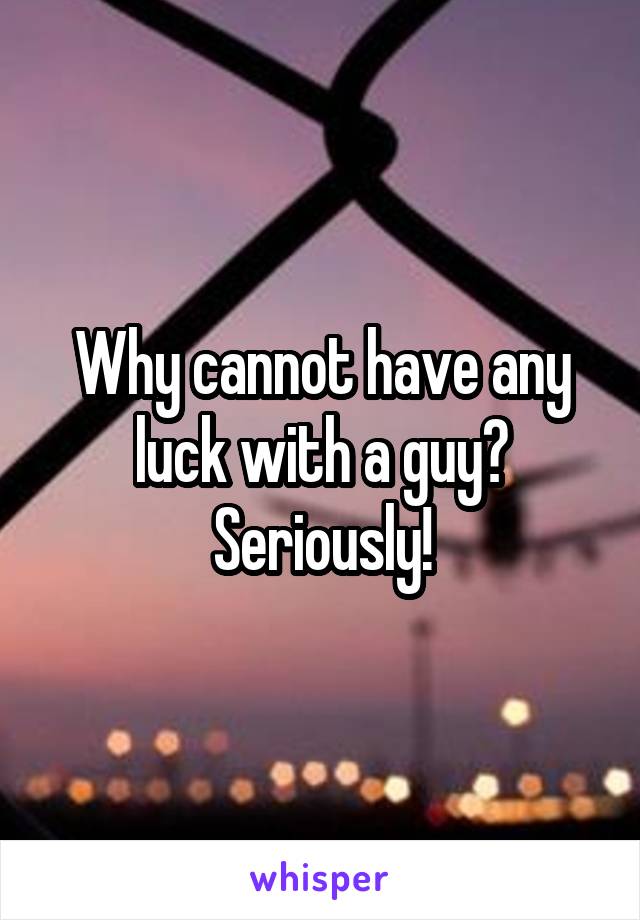 Why cannot have any luck with a guy? Seriously!