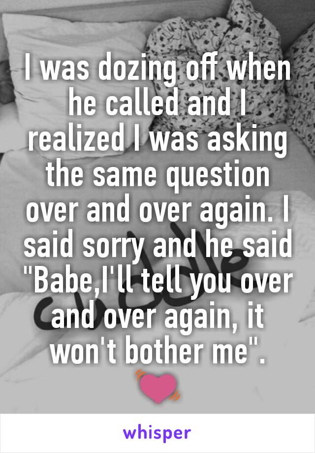 I was dozing off when he called and I realized I was asking the same question over and over again. I said sorry and he said "Babe,I'll tell you over and over again, it won't bother me".
💓