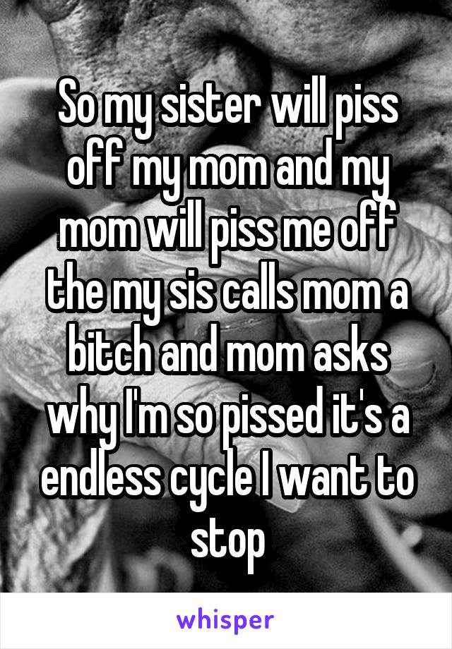 So my sister will piss off my mom and my mom will piss me off the my sis calls mom a bitch and mom asks why I'm so pissed it's a endless cycle I want to stop